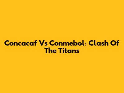 Concacaf Vs Conmebol: Clash Of The Titans