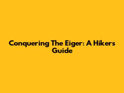 Conquering The Eiger: A Hiker's Guide