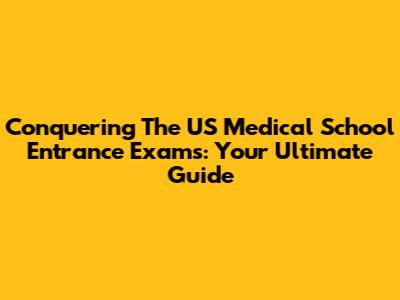 Conquering The US Medical School Entrance Exams: Your Ultimate Guide