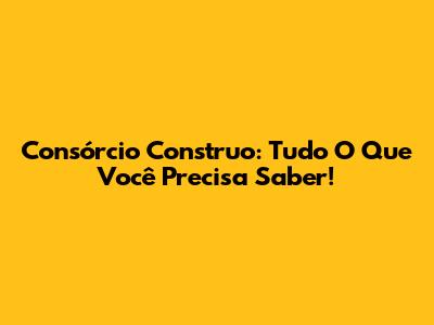 Consórcio Construo: Tudo O Que Você Precisa Saber!