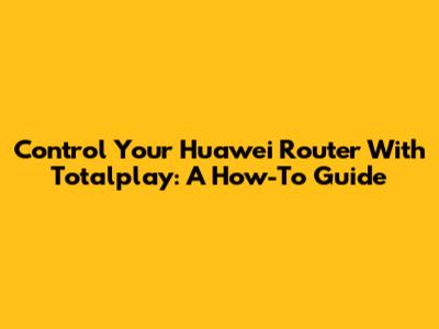 Control Your Huawei Router With Totalplay: A How-To Guide