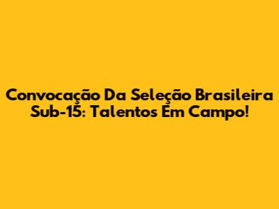 Convocação Da Seleção Brasileira Sub-15: Talentos Em Campo!
