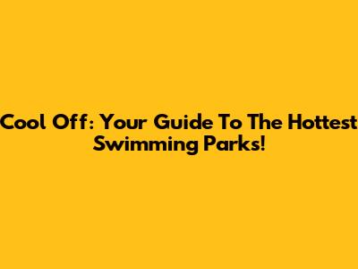 Cool Off: Your Guide To The Hottest Swimming Parks!