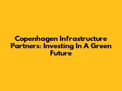 Copenhagen Infrastructure Partners: Investing In A Green Future