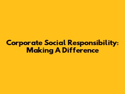 Corporate Social Responsibility: Making A Difference