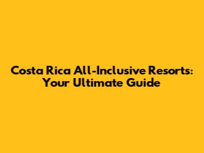 Costa Rica All-Inclusive Resorts: Your Ultimate Guide