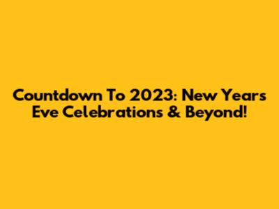 Countdown To 2023: New Year's Eve Celebrations & Beyond!