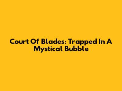 Court Of Blades: Trapped In A Mystical Bubble