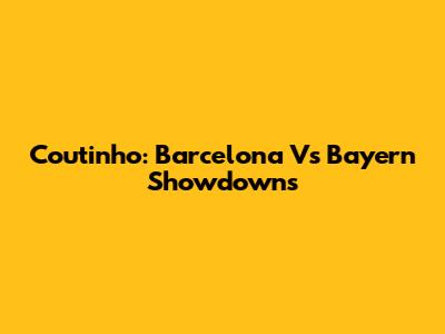 Coutinho: Barcelona Vs Bayern Showdowns