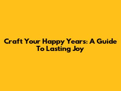 Craft Your Happy Years: A Guide To Lasting Joy