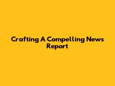 Crafting A Compelling News Report