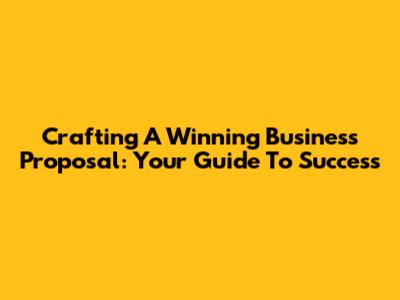 Crafting A Winning Business Proposal: Your Guide To Success