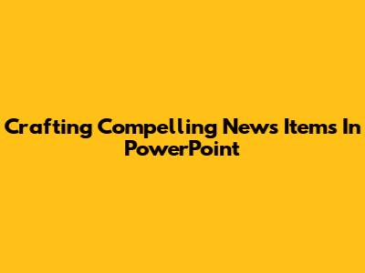 Crafting Compelling News Items In PowerPoint