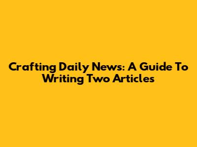 Crafting Daily News: A Guide To Writing Two Articles