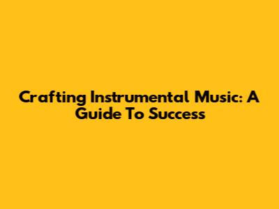 Crafting Instrumental Music: A Guide To Success