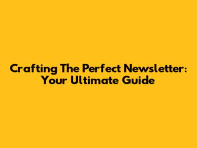 Crafting The Perfect Newsletter: Your Ultimate Guide