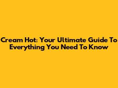 Cream Hot: Your Ultimate Guide To Everything You Need To Know