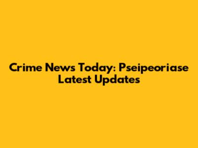 Crime News Today: Pseipeoriase Latest Updates
