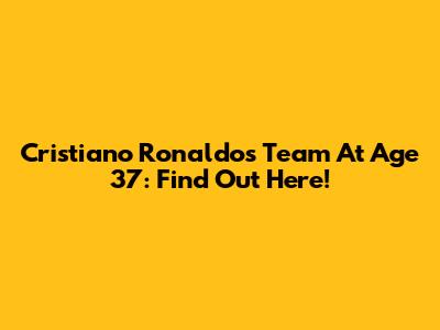 Cristiano Ronaldo's Team At Age 37: Find Out Here!