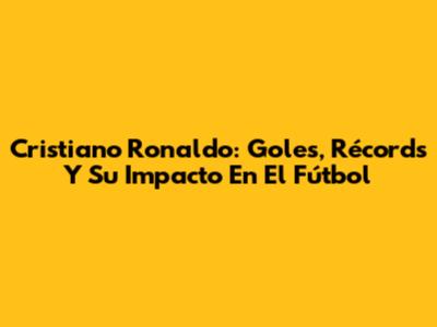 Cristiano Ronaldo: Goles, Récords Y Su Impacto En El Fútbol