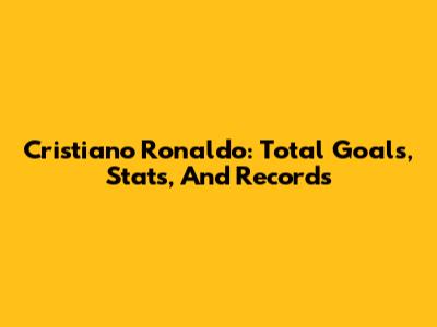 Cristiano Ronaldo: Total Goals, Stats, And Records