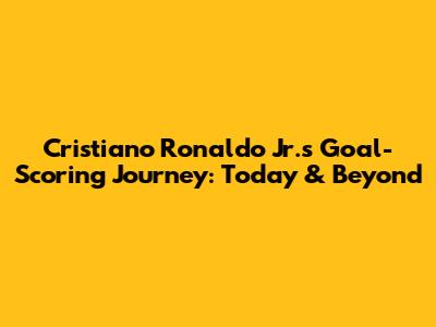 Cristiano Ronaldo Jr.'s Goal-Scoring Journey: Today & Beyond