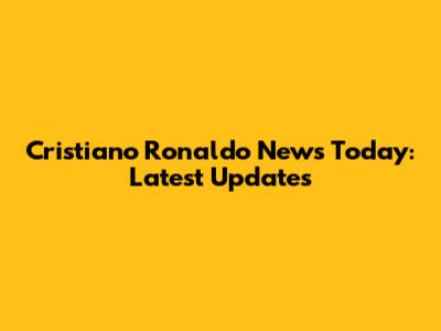 Cristiano Ronaldo News Today: Latest Updates
