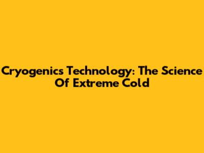 Cryogenics Technology: The Science Of Extreme Cold