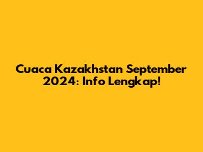 Cuaca Kazakhstan September 2024: Info Lengkap!
