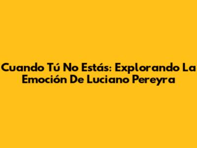 Cuando Tú No Estás: Explorando La Emoción De Luciano Pereyra