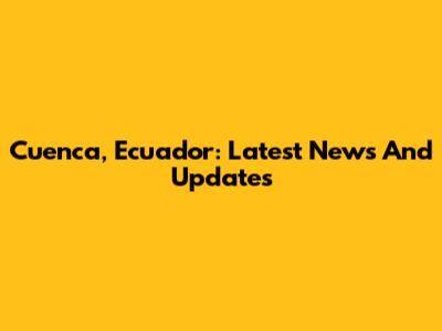 Cuenca, Ecuador: Latest News And Updates