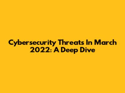 Cybersecurity Threats In March 2022: A Deep Dive