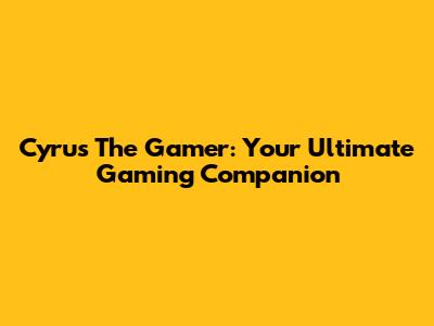 Cyrus The Gamer: Your Ultimate Gaming Companion