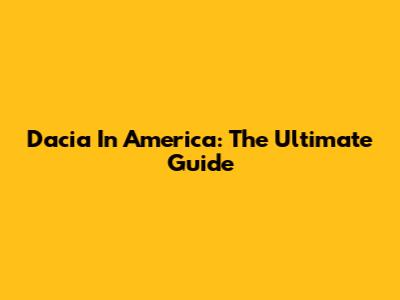 Dacia In America: The Ultimate Guide
