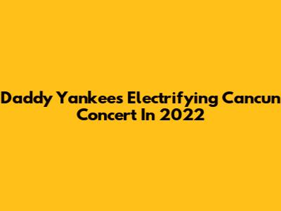 Daddy Yankee's Electrifying Cancun Concert In 2022