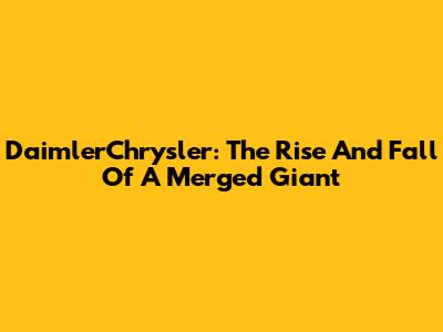 DaimlerChrysler: The Rise And Fall Of A Merged Giant