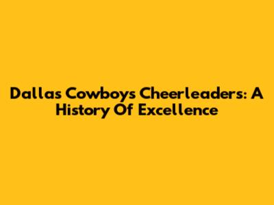 Dallas Cowboys Cheerleaders: A History Of Excellence