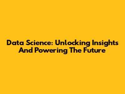Data Science: Unlocking Insights And Powering The Future