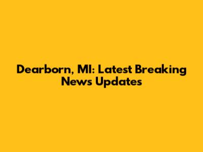 Dearborn, MI: Latest Breaking News Updates