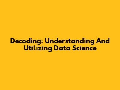 Decoding: Understanding And Utilizing Data Science