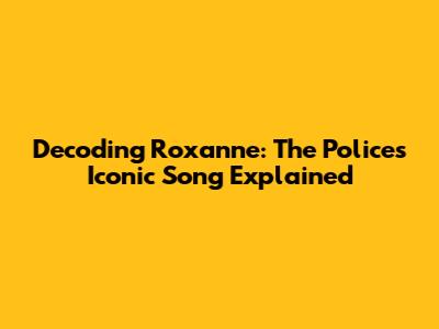 Decoding Roxanne: The Police's Iconic Song Explained