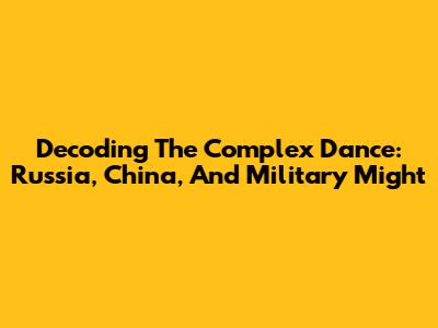 Decoding The Complex Dance: Russia, China, And Military Might