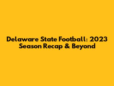 Delaware State Football: 2023 Season Recap & Beyond
