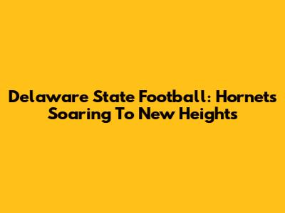 Delaware State Football: Hornets Soaring To New Heights