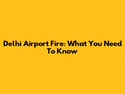 Delhi Airport Fire: What You Need To Know