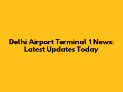 Delhi Airport Terminal 1 News: Latest Updates Today