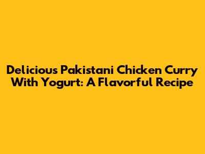 Delicious Pakistani Chicken Curry With Yogurt: A Flavorful Recipe