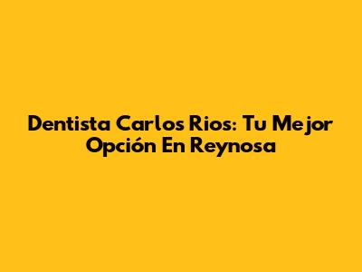 Dentista Carlos Rios: Tu Mejor Opción En Reynosa
