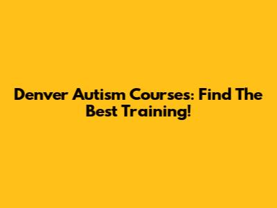 Denver Autism Courses: Find The Best Training!
