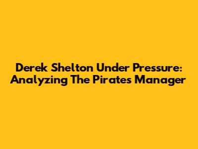 Derek Shelton Under Pressure: Analyzing The Pirates' Manager